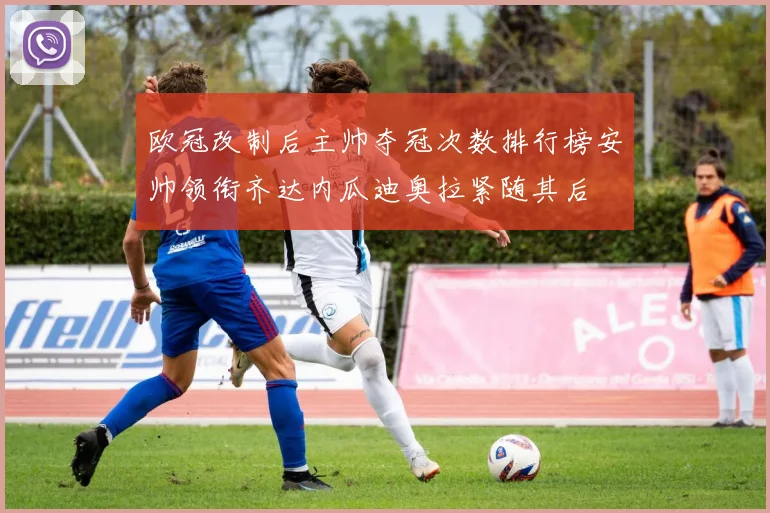 欧冠改制后主帅夺冠次数排行榜安帅领衔齐达内瓜迪奥拉紧随其后