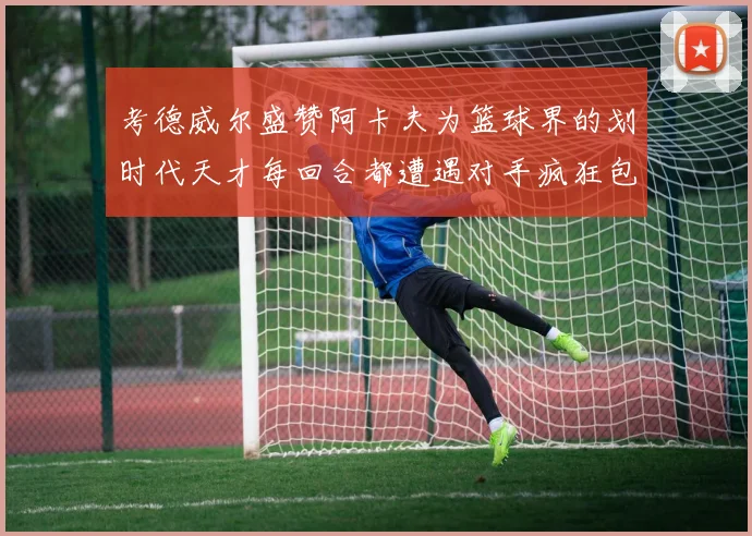 考德威尔盛赞阿卡夫为篮球界的划时代天才每回合都遭遇对手疯狂包夹挑战