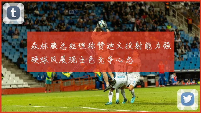 森林狼总经理称赞迪文投射能力强硬球风展现出色竞争心态