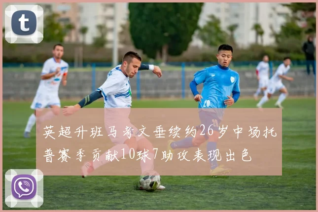 英超升班马考文垂续约26岁中场托普赛季贡献10球7助攻表现出色