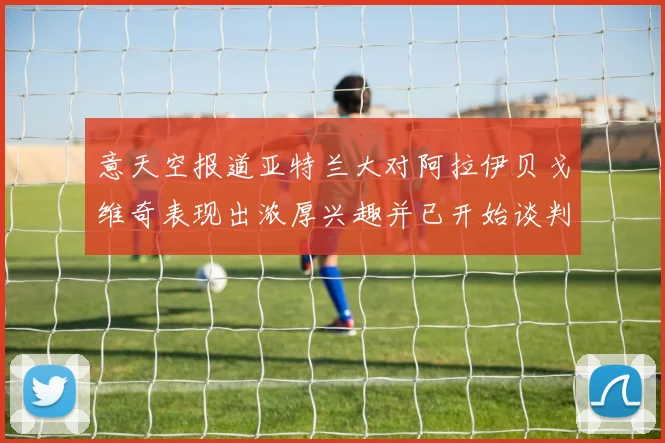 意天空报道亚特兰大对阿拉伊贝戈维奇表现出浓厚兴趣并已开始谈判