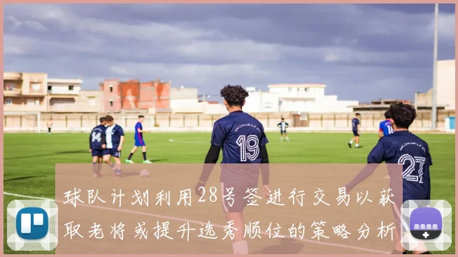 球队计划利用28号签进行交易以获取老将或提升选秀顺位的策略分析