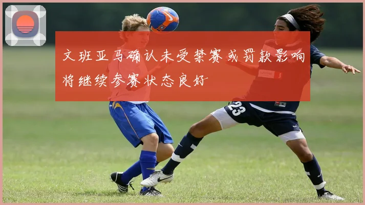 文班亚马确认未受禁赛或罚款影响将继续参赛状态良好