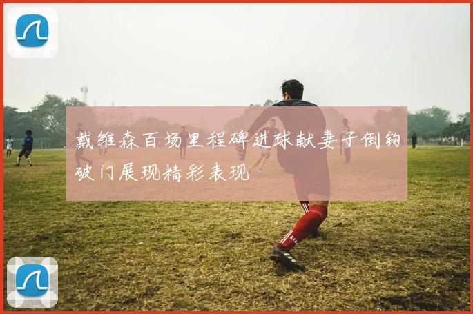 戴维森百场里程碑进球献妻子倒钩破门展现精彩表现