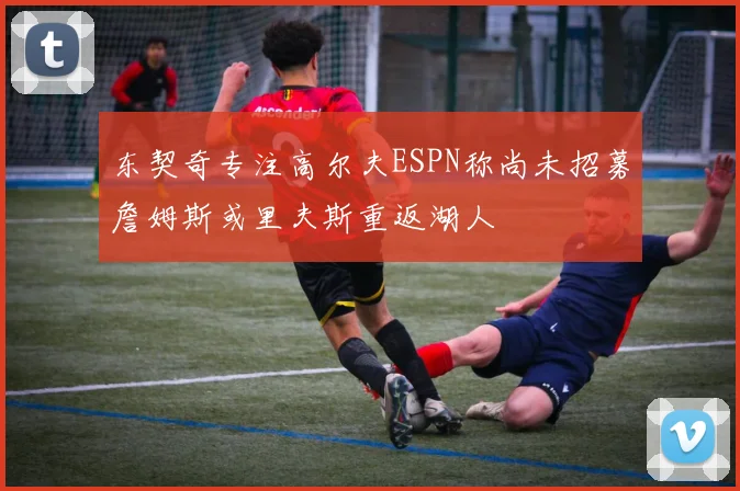 东契奇专注高尔夫ESPN称尚未招募詹姆斯或里夫斯重返湖人