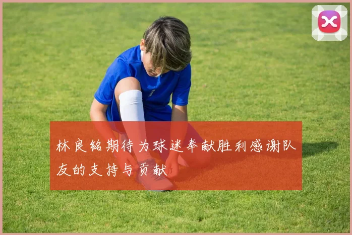 林良铭期待为球迷奉献胜利感谢队友的支持与贡献