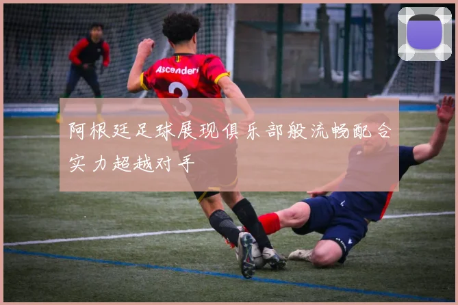 阿根廷足球展现俱乐部般流畅配合实力超越对手