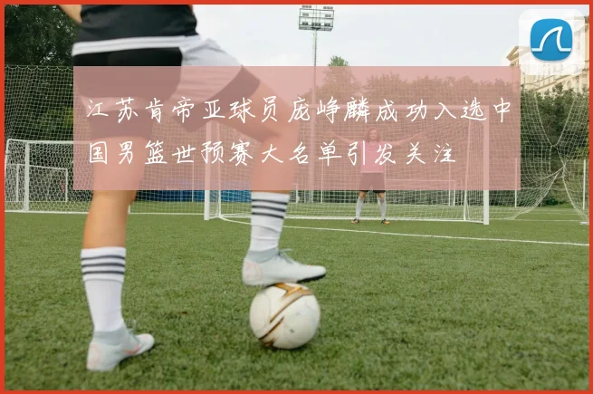 江苏肯帝亚球员庞峥麟成功入选中国男篮世预赛大名单引发关注