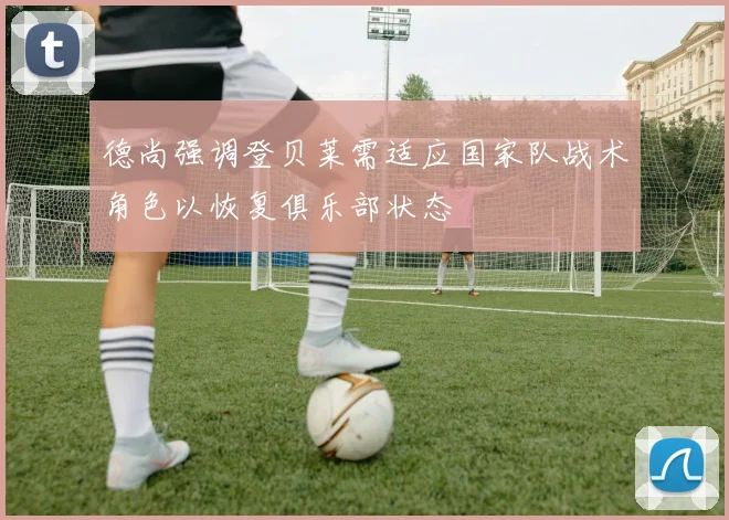 德尚强调登贝莱需适应国家队战术角色以恢复俱乐部状态