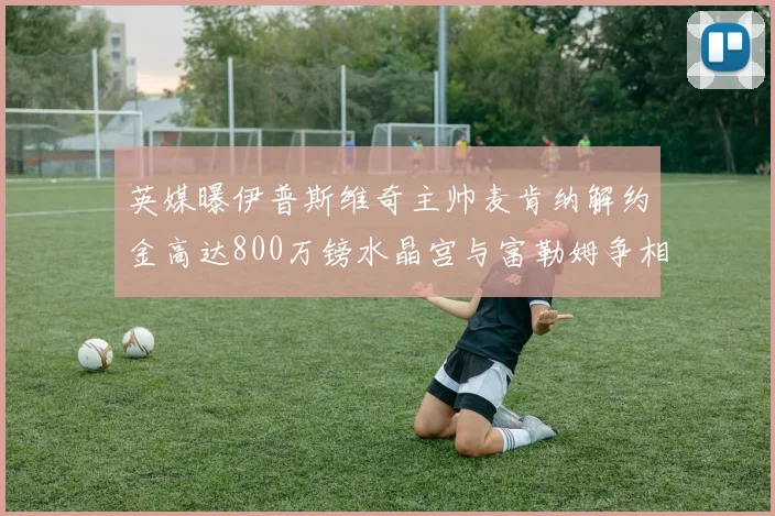 英媒曝伊普斯维奇主帅麦肯纳解约金高达800万镑水晶宫与富勒姆争相追逐