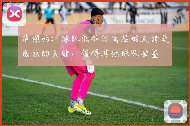 范佩西：球队低谷时高层的支持是成功的关键，值得其他球队借鉴