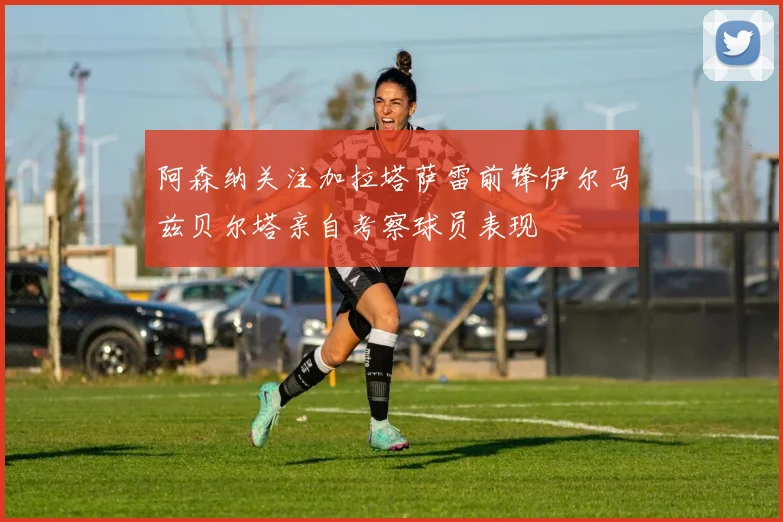 阿森纳关注加拉塔萨雷前锋伊尔马兹贝尔塔亲自考察球员表现