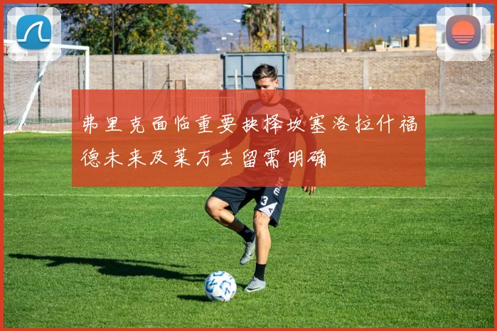 弗里克面临重要抉择坎塞洛拉什福德未来及莱万去留需明确