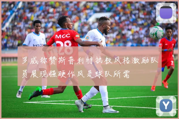 罗威称赞斯普利特执教风格激励队员展现强硬作风是球队所需
