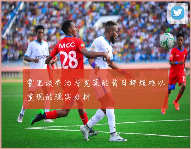 霍里谈乔治与克莱的昔日辉煌难以重现的现实分析