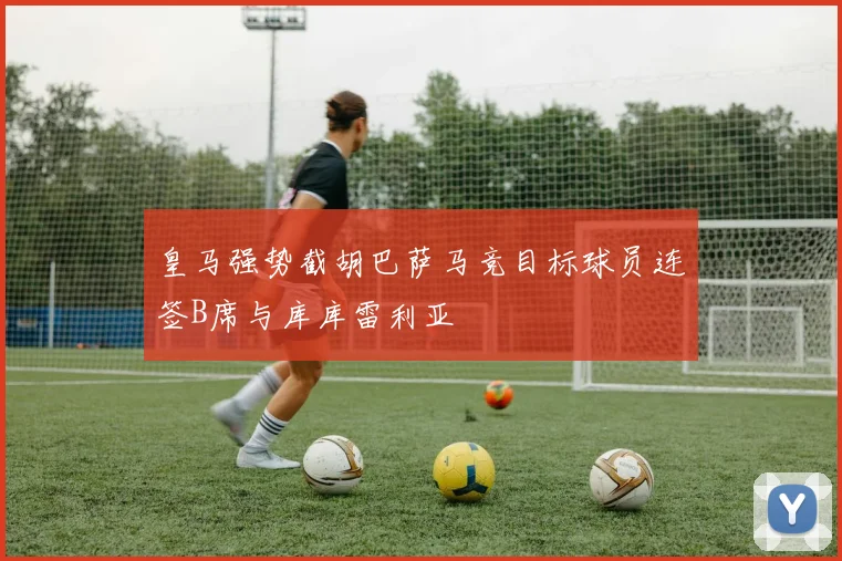 皇马强势截胡巴萨马竞目标球员连签B席与库库雷利亚