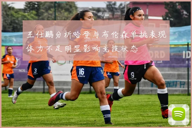 王仕鹏分析哈登与布伦森单挑表现体力不足明显影响竞技状态