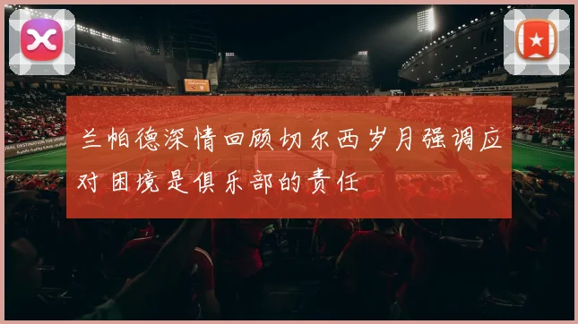 兰帕德深情回顾切尔西岁月强调应对困境是俱乐部的责任