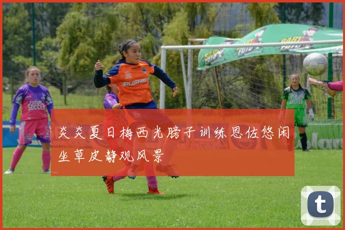 炎炎夏日梅西光膀子训练恩佐悠闲坐草皮静观风景