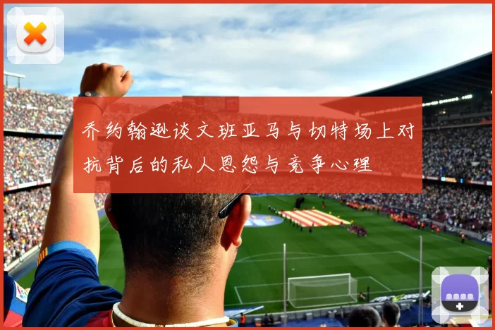 乔约翰逊谈文班亚马与切特场上对抗背后的私人恩怨与竞争心理