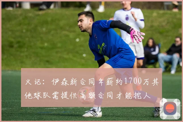 火记：伊森新合同年薪约1700万其他球队需提供高额合同才能挖人