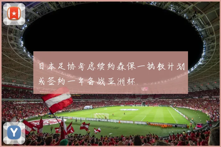 日本足协考虑续约森保一执教计划或签约一年备战亚洲杯