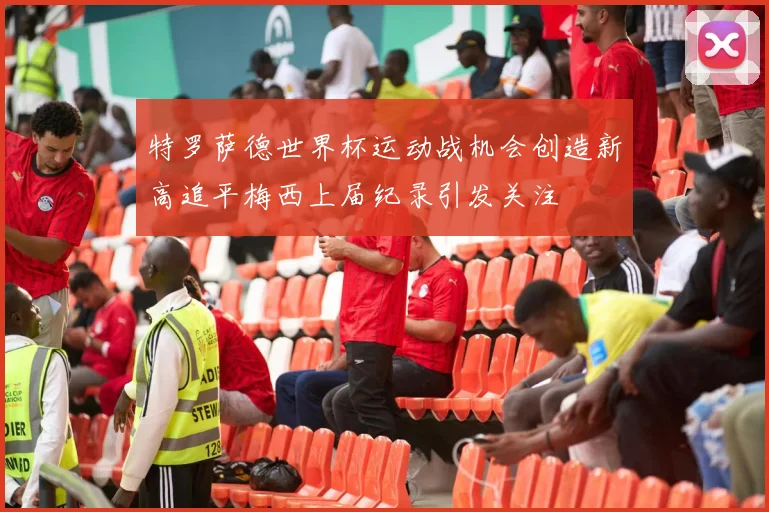 特罗萨德世界杯运动战机会创造新高追平梅西上届纪录引发关注