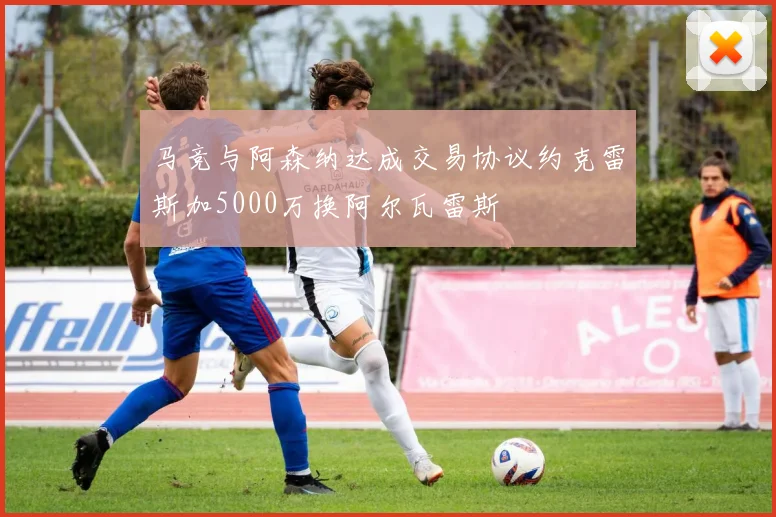 马竞与阿森纳达成交易协议约克雷斯加5000万换阿尔瓦雷斯