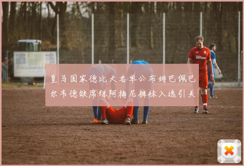 皇马国家德比大名单公布姆巴佩巴尔韦德缺席琼阿梅尼裤袜入选引关注