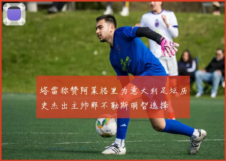 塔雷称赞阿莱格里为意大利足坛历史杰出主帅那不勒斯明智选择